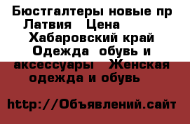 Бюстгалтеры новые пр.Латвия › Цена ­ 820 - Хабаровский край Одежда, обувь и аксессуары » Женская одежда и обувь   